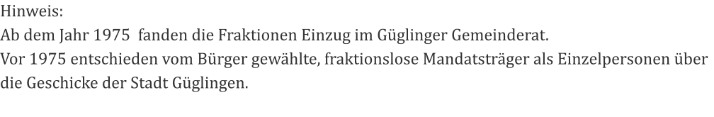 Hinweis: Ab dem Jahr 1975  fanden die Fraktionen Einzug im Güglinger Gemeinderat. Vor 1975 entschieden vom Bürger gewählte, fraktionslose Mandatsträger als Einzelpersonen über die Geschicke der Stadt Güglingen.