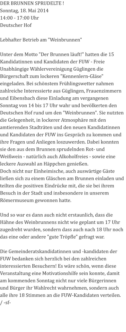 DER BRUNNEN SPRUDELTE ! Sonntag, 18. Mai 2014 14:00 - 17:00 Uhr Deutscher Hof   Lebhafter Betrieb am "Weinbrunnen"  Unter dem Motto "Der Brunnen läuft!" hatten die 15 Kandidatinnen und Kandidaten der FUW - Freie Unabhängige Wählervereinigung Güglingen die Bürgerschaft zum lockeren "Kennenlern-Gläse" eingeladen. Bei schönstem Frühlingswetter nahmen zahlreiche Interessierte aus Güglingen, Frauenzimmern und Eibensbach diese Einladung am vergangenen Sonntag von 14 bis 17 Uhr wahr und bevölkerten den Deutschen Hof rund um den "Weinbrunnen". Sie nutzten die Gelegenheit, in lockerer Atmosphäre mit den amtierenden Stadträten und den neuen Kandidatinnen und Kandidaten der FUW ins Gespräch zu kommen und ihre Fragen und Anliegen loszuwerden. Dabei konnten sie den aus dem Brunnen sprudelnden Rot- und Weißwein - natürlich auch Alkoholfreies - sowie eine leckere Auswahl an Häppchen genießen. Doch nicht nur Einheimische, auch auswärtige Gäste ließen sich zu einem Gläschen am Brunnen einladen und teilten die positiven Eindrücke mit, die sie bei ihrem Besuch in der Stadt und insbesondere in unserem Römermuseum gewonnen hatte.  Und so war es dann auch nicht erstaunlich, dass die Hähne des Weinbrunnens nicht wie geplant um 17 Uhr zugedreht wurden, sondern dass auch nach 18 Uhr noch das eine oder andere "gute Tröpfle" gefragt war.   Die Gemeinderatskandidatinnen und -kandidaten der FUW bedanken sich herzlich bei den zahlreichen interessierten Besuchern! Es wäre schön, wenn diese Veranstaltung eine Motivationshilfe sein konnte, damit am kommenden Sonntag nicht nur viele Bürgerinnen und Bürger ihr Wahlrecht wahrnehmen, sondern auch alle ihre 18 Stimmen an die FUW-Kandidaten verteilen.  / -sf-