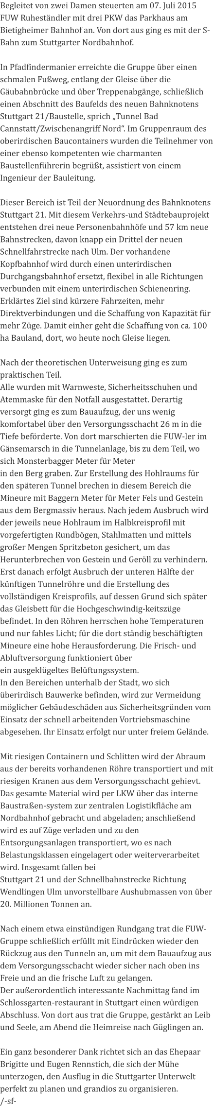 Begleitet von zwei Damen steuerten am 07. Juli 2015 FUW Ruheständler mit drei PKW das Parkhaus am Bietigheimer Bahnhof an. Von dort aus ging es mit der S-Bahn zum Stuttgarter Nordbahnhof.   In Pfadfindermanier erreichte die Gruppe über einen schmalen Fußweg, entlang der Gleise über die Gäubahnbrücke und über Treppenabgänge, schließlich einen Abschnitt des Baufelds des neuen Bahnknotens Stuttgart 21/Baustelle, sprich „Tunnel Bad Cannstatt/Zwischenangriff Nord“. Im Gruppenraum des oberirdischen Baucontainers wurden die Teilnehmer von einer ebenso kompetenten wie charmanten Baustellenführerin begrüßt, assistiert von einem Ingenieur der Bauleitung.   Dieser Bereich ist Teil der Neuordnung des Bahnknotens Stuttgart 21. Mit diesem Verkehrs-und Städtebauprojekt entstehen drei neue Personenbahnhöfe und 57 km neue Bahnstrecken, davon knapp ein Drittel der neuen Schnellfahrstrecke nach Ulm. Der vorhandene Kopfbahnhof wird durch einen unterirdischen Durchgangsbahnhof ersetzt, flexibel in alle Richtungen verbunden mit einem unterirdischen Schienenring. Erklärtes Ziel sind kürzere Fahrzeiten, mehr Direktverbindungen und die Schaffung von Kapazität für mehr Züge. Damit einher geht die Schaffung von ca. 100 ha Bauland, dort, wo heute noch Gleise liegen.   Nach der theoretischen Unterweisung ging es zum praktischen Teil. Alle wurden mit Warnweste, Sicherheitsschuhen und Atemmaske für den Notfall ausgestattet. Derartig versorgt ging es zum Bauaufzug, der uns wenig komfortabel über den Versorgungsschacht 26 m in die Tiefe beförderte. Von dort marschierten die FUW-ler im Gänsemarsch in die Tunnelanlage, bis zu dem Teil, wo sich Monsterbagger Meter für Meter in den Berg graben. Zur Erstellung des Hohlraums für den späteren Tunnel brechen in diesem Bereich die Mineure mit Baggern Meter für Meter Fels und Gestein aus dem Bergmassiv heraus. Nach jedem Ausbruch wird der jeweils neue Hohlraum im Halbkreisprofil mit vorgefertigten Rundbögen, Stahlmatten und mittels großer Mengen Spritzbeton gesichert, um das Herunterbrechen von Gestein und Geröll zu verhindern. Erst danach erfolgt Ausbruch der unteren Hälfte der künftigen Tunnelröhre und die Erstellung des vollständigen Kreisprofils, auf dessen Grund sich später das Gleisbett für die Hochgeschwindig-keitszüge befindet. In den Röhren herrschen hohe Temperaturen und nur fahles Licht; für die dort ständig beschäftigten Mineure eine hohe Herausforderung. Die Frisch- und Abluftversorgung funktioniert über ein ausgeklügeltes Belüftungssystem. In den Bereichen unterhalb der Stadt, wo sich überirdisch Bauwerke befinden, wird zur Vermeidung möglicher Gebäudeschäden aus Sicherheitsgründen vom Einsatz der schnell arbeitenden Vortriebsmaschine abgesehen. Ihr Einsatz erfolgt nur unter freiem Gelände.   Mit riesigen Containern und Schlitten wird der Abraum aus der bereits vorhandenen Röhre transportiert und mit riesigen Kranen aus dem Versorgungsschacht gehievt. Das gesamte Material wird per LKW über das interne Baustraßen-system zur zentralen Logistikfläche am Nordbahnhof gebracht und abgeladen; anschließend wird es auf Züge verladen und zu den Entsorgungsanlagen transportiert, wo es nach Belastungsklassen eingelagert oder weiterverarbeitet wird. Insgesamt fallen bei Stuttgart 21 und der Schnellbahnstrecke Richtung Wendlingen Ulm unvorstellbare Aushubmassen von über 20. Millionen Tonnen an.   Nach einem etwa einstündigen Rundgang trat die FUW-Gruppe schließlich erfüllt mit Eindrücken wieder den Rückzug aus den Tunneln an, um mit dem Bauaufzug aus dem Versorgungsschacht wieder sicher nach oben ins Freie und an die frische Luft zu gelangen. Der außerordentlich interessante Nachmittag fand im Schlossgarten-restaurant in Stuttgart einen würdigen Abschluss. Von dort aus trat die Gruppe, gestärkt an Leib und Seele, am Abend die Heimreise nach Güglingen an.   Ein ganz besonderer Dank richtet sich an das Ehepaar Brigitte und Eugen Rennstich, die sich der Mühe unterzogen, den Ausflug in die Stuttgarter Unterwelt perfekt zu planen und grandios zu organisieren. /-sf-