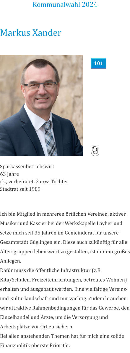 Markus Xander Sparkassenbetriebswirt 63 Jahre rk., verheiratet, 2 erw. Töchter Stadtrat seit 1989 Ich bin Mitglied in mehreren örtlichen Vereinen, aktiver Musiker und Kassier bei der Werkskapelle Layher und setze mich seit 35 Jahren im Gemeinderat für unsere Gesamtstadt Güglingen ein. Diese auch zukünftig für alle Altersgruppen lebenswert zu gestalten, ist mir ein großes Anliegen.  Dafür muss die öffentliche Infrastruktur (z.B. Kita/Schulen, Freizeiteinrichtungen, betreutes Wohnen) erhalten und ausgebaut werden. Eine vielfältige Vereins- und Kulturlandschaft sind mir wichtig. Zudem brauchen wir attraktive Rahmenbedingungen für das Gewerbe, den Einzelhandel und Ärzte, um die Versorgung und Arbeitsplätze vor Ort zu sichern.  Bei allen anstehenden Themen hat für mich eine solide Finanzpolitik oberste Priorität.  Kommunalwahl 2024 101