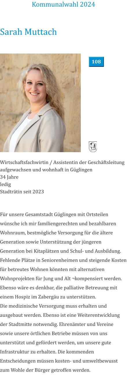 Sarah Muttach Wirtschaftsfachwirtin / Assistentin der Geschäftsleitung aufgewachsen und wohnhaft in Güglingen 34 Jahre ledig  Stadträtin seit 2023            Für unsere Gesamtstadt Güglingen mit Ortsteilen wünsche ich mir familiengerechten und bezahlbaren Wohnraum, bestmögliche Versorgung für die ältere Generation sowie Unterstützung der jüngeren Generation bei Kitaplätzen und Schul- und Ausbildung. Fehlende Plätze in Seniorenheimen und steigende Kosten für betreutes Wohnen könnten mit alternativen Wohnprojekten für Jung und Alt ¬kompensiert werden. Ebenso wäre es denkbar, die palliative Betreuung mit einem Hospiz im Zabergäu zu unterstützen. Die medizinische Versorgung muss erhalten und ausgebaut werden. Ebenso ist eine Weiterentwicklung der Stadtmitte notwendig. Ehrenämter und Vereine sowie unsere örtlichen Betriebe müssen von uns unterstützt und gefördert werden, um unsere gute Infrastruktur zu erhalten. Die kommenden Entscheidungen müssen kosten- und umweltbewusst zum Wohle der Bürger getroffen werden.  Kommunalwahl 2024 108