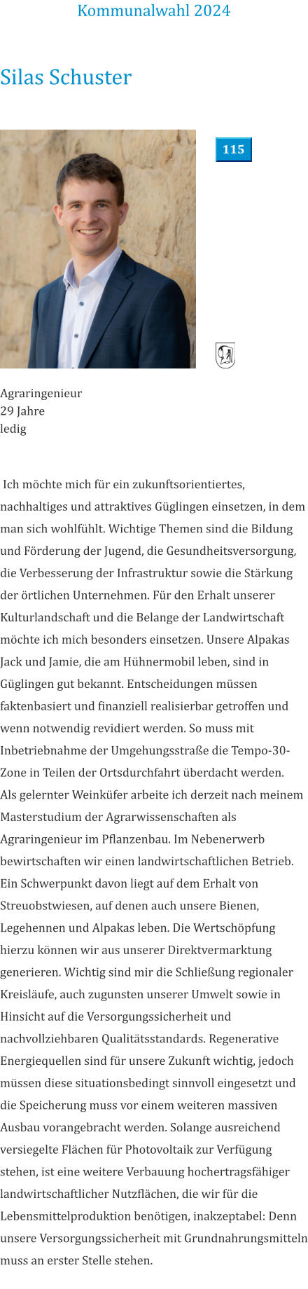 Silas Schuster Agraringenieur 29 Jahre ledig    Ich möchte mich für ein zukunftsorientiertes, nachhaltiges und attraktives Güglingen einsetzen, in dem man sich wohlfühlt. Wichtige Themen sind die Bildung und Förderung der Jugend, die Gesundheitsversorgung, die Verbesserung der Infrastruktur sowie die Stärkung der örtlichen Unternehmen. Für den Erhalt unserer Kulturlandschaft und die Belange der Landwirtschaft möchte ich mich besonders einsetzen. Unsere Alpakas Jack und Jamie, die am Hühnermobil leben, sind in Güglingen gut bekannt. Entscheidungen müssen faktenbasiert und finanziell realisierbar getroffen und wenn notwendig revidiert werden. So muss mit Inbetriebnahme der Umgehungsstraße die Tempo-30-Zone in Teilen der Ortsdurchfahrt überdacht werden.  Als gelernter Weinküfer arbeite ich derzeit nach meinem Masterstudium der Agrarwissenschaften als Agraringenieur im Pflanzenbau. Im Nebenerwerb bewirtschaften wir einen landwirtschaftlichen Betrieb. Ein Schwerpunkt davon liegt auf dem Erhalt von Streuobstwiesen, auf denen auch unsere Bienen, Legehennen und Alpakas leben. Die Wertschöpfung hierzu können wir aus unserer Direktvermarktung generieren. Wichtig sind mir die Schließung regionaler Kreisläufe, auch zugunsten unserer Umwelt sowie in Hinsicht auf die Versorgungssicherheit und nachvollziehbaren Qualitätsstandards. Regenerative Energiequellen sind für unsere Zukunft wichtig, jedoch müssen diese situationsbedingt sinnvoll eingesetzt und die Speicherung muss vor einem weiteren massiven Ausbau vorangebracht werden. Solange ausreichend versiegelte Flächen für Photovoltaik zur Verfügung stehen, ist eine weitere Verbauung hochertragsfähiger landwirtschaftlicher Nutzflächen, die wir für die Lebensmittelproduktion benötigen, inakzeptabel: Denn unsere Versorgungssicherheit mit Grundnahrungsmitteln muss an erster Stelle stehen.  Kommunalwahl 2024 115