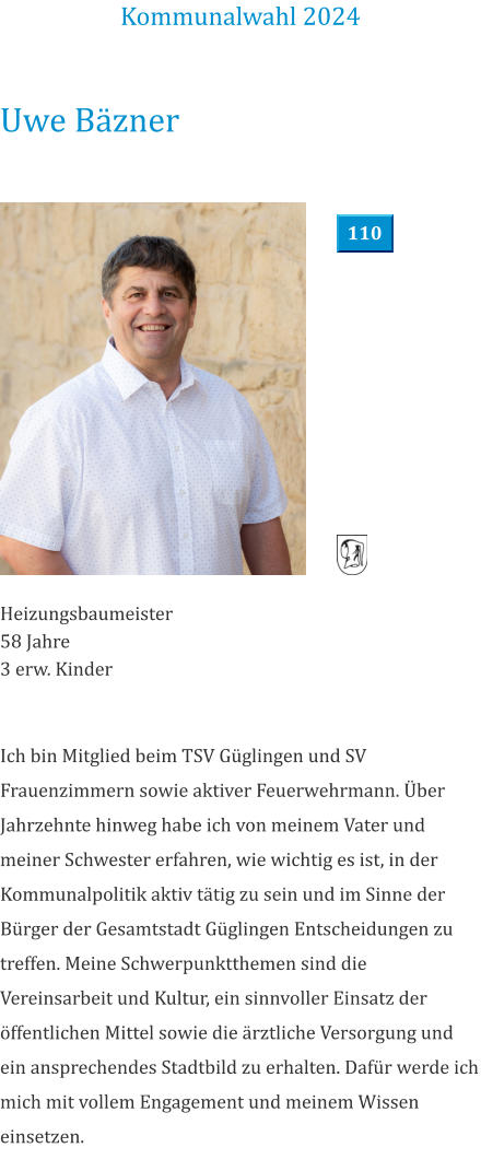 Uwe Bäzner Heizungsbaumeister 58 Jahre 3 erw. Kinder Ich bin Mitglied beim TSV Güglingen und SV Frauenzimmern sowie aktiver Feuerwehrmann. Über Jahrzehnte hinweg habe ich von meinem Vater und meiner Schwester erfahren, wie wichtig es ist, in der Kommunalpolitik aktiv tätig zu sein und im Sinne der Bürger der Gesamtstadt Güglingen Entscheidungen zu treffen. Meine Schwerpunktthemen sind die Vereinsarbeit und Kultur, ein sinnvoller Einsatz der öffentlichen Mittel sowie die ärztliche Versorgung und ein ansprechendes Stadtbild zu erhalten. Dafür werde ich mich mit vollem Engagement und meinem Wissen einsetzen. Kommunalwahl 2024 110