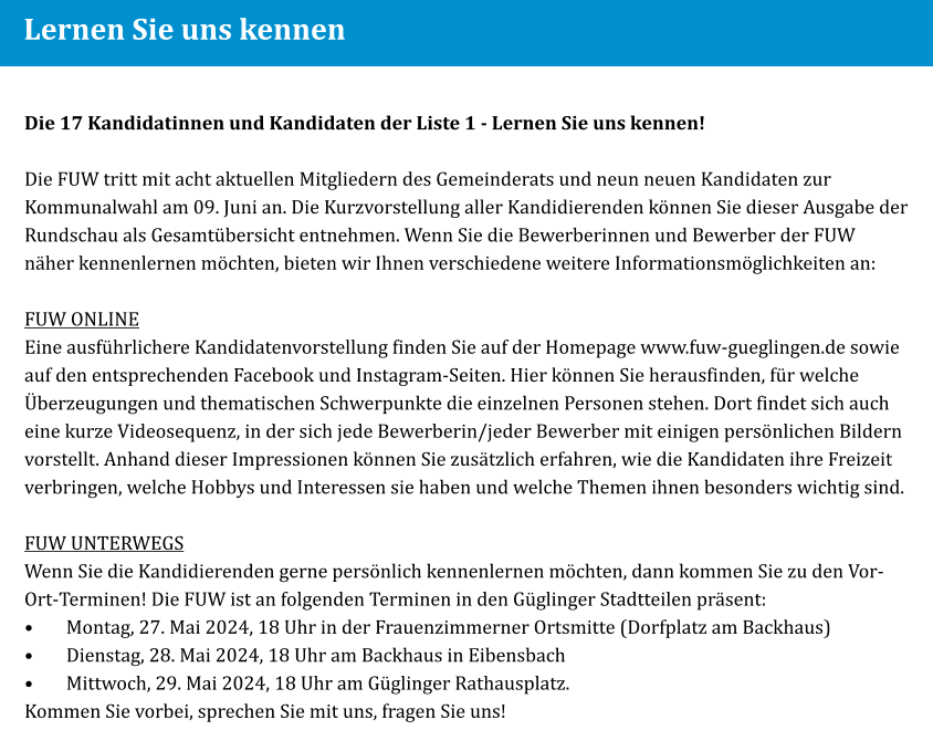 Lernen Sie uns kennen Die 17 Kandidatinnen und Kandidaten der Liste 1 - Lernen Sie uns kennen!  Die FUW tritt mit acht aktuellen Mitgliedern des Gemeinderats und neun neuen Kandidaten zur Kommunalwahl am 09. Juni an. Die Kurzvorstellung aller Kandidierenden können Sie dieser Ausgabe der Rundschau als Gesamtübersicht entnehmen. Wenn Sie die Bewerberinnen und Bewerber der FUW näher kennenlernen möchten, bieten wir Ihnen verschiedene weitere Informationsmöglichkeiten an:  FUW ONLINE Eine ausführlichere Kandidatenvorstellung finden Sie auf der Homepage www.fuw-gueglingen.de sowie auf den entsprechenden Facebook und Instagram-Seiten. Hier können Sie herausfinden, für welche Überzeugungen und thematischen Schwerpunkte die einzelnen Personen stehen. Dort findet sich auch eine kurze Videosequenz, in der sich jede Bewerberin/jeder Bewerber mit einigen persönlichen Bildern vorstellt. Anhand dieser Impressionen können Sie zusätzlich erfahren, wie die Kandidaten ihre Freizeit verbringen, welche Hobbys und Interessen sie haben und welche Themen ihnen besonders wichtig sind.  FUW UNTERWEGS Wenn Sie die Kandidierenden gerne persönlich kennenlernen möchten, dann kommen Sie zu den Vor-Ort-Terminen! Die FUW ist an folgenden Terminen in den Güglinger Stadtteilen präsent: •	Montag, 27. Mai 2024, 18 Uhr in der Frauenzimmerner Ortsmitte (Dorfplatz am Backhaus) •	Dienstag, 28. Mai 2024, 18 Uhr am Backhaus in Eibensbach •	Mittwoch, 29. Mai 2024, 18 Uhr am Güglinger Rathausplatz. Kommen Sie vorbei, sprechen Sie mit uns, fragen Sie uns!