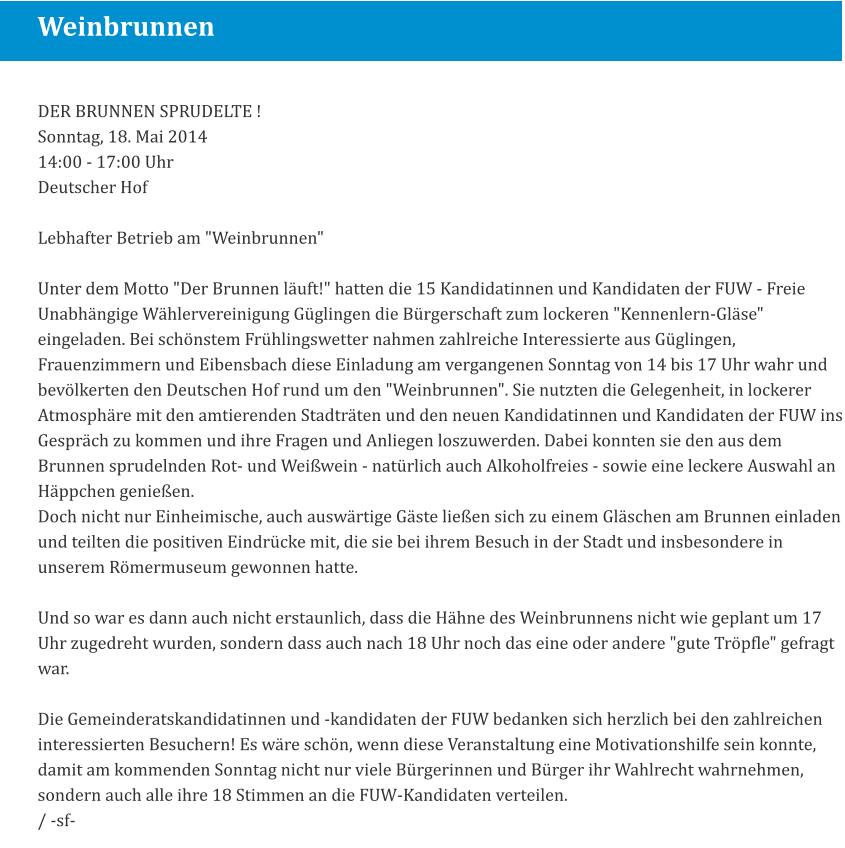 Weinbrunnen DER BRUNNEN SPRUDELTE ! Sonntag, 18. Mai 2014 14:00 - 17:00 Uhr Deutscher Hof   Lebhafter Betrieb am "Weinbrunnen"  Unter dem Motto "Der Brunnen läuft!" hatten die 15 Kandidatinnen und Kandidaten der FUW - Freie Unabhängige Wählervereinigung Güglingen die Bürgerschaft zum lockeren "Kennenlern-Gläse" eingeladen. Bei schönstem Frühlingswetter nahmen zahlreiche Interessierte aus Güglingen, Frauenzimmern und Eibensbach diese Einladung am vergangenen Sonntag von 14 bis 17 Uhr wahr und bevölkerten den Deutschen Hof rund um den "Weinbrunnen". Sie nutzten die Gelegenheit, in lockerer Atmosphäre mit den amtierenden Stadträten und den neuen Kandidatinnen und Kandidaten der FUW ins Gespräch zu kommen und ihre Fragen und Anliegen loszuwerden. Dabei konnten sie den aus dem Brunnen sprudelnden Rot- und Weißwein - natürlich auch Alkoholfreies - sowie eine leckere Auswahl an Häppchen genießen. Doch nicht nur Einheimische, auch auswärtige Gäste ließen sich zu einem Gläschen am Brunnen einladen und teilten die positiven Eindrücke mit, die sie bei ihrem Besuch in der Stadt und insbesondere in unserem Römermuseum gewonnen hatte.  Und so war es dann auch nicht erstaunlich, dass die Hähne des Weinbrunnens nicht wie geplant um 17 Uhr zugedreht wurden, sondern dass auch nach 18 Uhr noch das eine oder andere "gute Tröpfle" gefragt war.   Die Gemeinderatskandidatinnen und -kandidaten der FUW bedanken sich herzlich bei den zahlreichen interessierten Besuchern! Es wäre schön, wenn diese Veranstaltung eine Motivationshilfe sein konnte, damit am kommenden Sonntag nicht nur viele Bürgerinnen und Bürger ihr Wahlrecht wahrnehmen, sondern auch alle ihre 18 Stimmen an die FUW-Kandidaten verteilen.  / -sf-