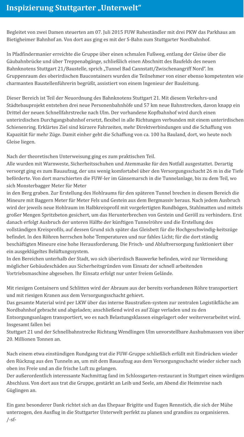 FUW inspiziert Stuttgarter „Unterwelt“ Begleitet von zwei Damen steuerten am 07. Juli 2015 FUW Ruheständler mit drei PKW das Parkhaus am Bietigheimer Bahnhof an. Von dort aus ging es mit der S-Bahn zum Stuttgarter Nordbahnhof.   In Pfadfindermanier erreichte die Gruppe über einen schmalen Fußweg, entlang der Gleise über die Gäubahnbrücke und über Treppenabgänge, schließlich einen Abschnitt des Baufelds des neuen Bahnknotens Stuttgart 21/Baustelle, sprich „Tunnel Bad Cannstatt/Zwischenangriff Nord“. Im Gruppenraum des oberirdischen Baucontainers wurden die Teilnehmer von einer ebenso kompetenten wie charmanten Baustellenführerin begrüßt, assistiert von einem Ingenieur der Bauleitung.   Dieser Bereich ist Teil der Neuordnung des Bahnknotens Stuttgart 21. Mit diesem Verkehrs-und Städtebauprojekt entstehen drei neue Personenbahnhöfe und 57 km neue Bahnstrecken, davon knapp ein Drittel der neuen Schnellfahrstrecke nach Ulm. Der vorhandene Kopfbahnhof wird durch einen unterirdischen Durchgangsbahnhof ersetzt, flexibel in alle Richtungen verbunden mit einem unterirdischen Schienenring. Erklärtes Ziel sind kürzere Fahrzeiten, mehr Direktverbindungen und die Schaffung von Kapazität für mehr Züge. Damit einher geht die Schaffung von ca. 100 ha Bauland, dort, wo heute noch Gleise liegen.   Nach der theoretischen Unterweisung ging es zum praktischen Teil. Alle wurden mit Warnweste, Sicherheitsschuhen und Atemmaske für den Notfall ausgestattet. Derartig versorgt ging es zum Bauaufzug, der uns wenig komfortabel über den Versorgungsschacht 26 m in die Tiefe beförderte. Von dort marschierten die FUW-ler im Gänsemarsch in die Tunnelanlage, bis zu dem Teil, wo sich Monsterbagger Meter für Meter in den Berg graben. Zur Erstellung des Hohlraums für den späteren Tunnel brechen in diesem Bereich die Mineure mit Baggern Meter für Meter Fels und Gestein aus dem Bergmassiv heraus. Nach jedem Ausbruch wird der jeweils neue Hohlraum im Halbkreisprofil mit vorgefertigten Rundbögen, Stahlmatten und mittels großer Mengen Spritzbeton gesichert, um das Herunterbrechen von Gestein und Geröll zu verhindern. Erst danach erfolgt Ausbruch der unteren Hälfte der künftigen Tunnelröhre und die Erstellung des vollständigen Kreisprofils, auf dessen Grund sich später das Gleisbett für die Hochgeschwindig-keitszüge befindet. In den Röhren herrschen hohe Temperaturen und nur fahles Licht; für die dort ständig beschäftigten Mineure eine hohe Herausforderung. Die Frisch- und Abluftversorgung funktioniert über ein ausgeklügeltes Belüftungssystem. In den Bereichen unterhalb der Stadt, wo sich überirdisch Bauwerke befinden, wird zur Vermeidung möglicher Gebäudeschäden aus Sicherheitsgründen vom Einsatz der schnell arbeitenden Vortriebsmaschine abgesehen. Ihr Einsatz erfolgt nur unter freiem Gelände.   Mit riesigen Containern und Schlitten wird der Abraum aus der bereits vorhandenen Röhre transportiert und mit riesigen Kranen aus dem Versorgungsschacht gehievt. Das gesamte Material wird per LKW über das interne Baustraßen-system zur zentralen Logistikfläche am Nordbahnhof gebracht und abgeladen; anschließend wird es auf Züge verladen und zu den Entsorgungsanlagen transportiert, wo es nach Belastungsklassen eingelagert oder weiterverarbeitet wird. Insgesamt fallen bei Stuttgart 21 und der Schnellbahnstrecke Richtung Wendlingen Ulm unvorstellbare Aushubmassen von über 20. Millionen Tonnen an.   Nach einem etwa einstündigen Rundgang trat die FUW-Gruppe schließlich erfüllt mit Eindrücken wieder den Rückzug aus den Tunneln an, um mit dem Bauaufzug aus dem Versorgungsschacht wieder sicher nach oben ins Freie und an die frische Luft zu gelangen. Der außerordentlich interessante Nachmittag fand im Schlossgarten-restaurant in Stuttgart einen würdigen Abschluss. Von dort aus trat die Gruppe, gestärkt an Leib und Seele, am Abend die Heimreise nach Güglingen an.   Ein ganz besonderer Dank richtet sich an das Ehepaar Brigitte und Eugen Rennstich, die sich der Mühe unterzogen, den Ausflug in die Stuttgarter Unterwelt perfekt zu planen und grandios zu organisieren. /-sf- Inspizierung Stuttgarter „Unterwelt“