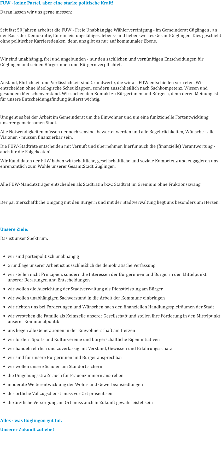 FUW - keine Partei, aber eine starke politische Kraft! Daran lassen wir uns gerne messen:   Seit fast 50 Jahren arbeitet die FUW - Freie Unabhängige Wählervereinigung - im Gemeinderat Güglingen , an der Basis der Demokratie, für ein leistungsfähiges, lebens- und liebenswertes GesamtGüglingen. Dies geschieht ohne politisches Karrieredenken, denn uns gibt es nur auf kommunaler Ebene.  Wir sind unabhängig, frei und ungebunden - nur den sachlichen und vernünftigen Entscheidungen für Güglingen und seinen Bürgerinnen und Bürgern verpflichtet.  Anstand, Ehrlichkeit und Verlässlichkeit sind Grundwerte, die wir als FUW entschieden vertreten. Wir entscheiden ohne ideologische Scheuklappen, sondern ausschließlich nach Sachkompetenz, Wissen und gesundem Menschenverstand. Wir suchen den Kontakt zu Bürgerinnen und Bürgern, denn deren Meinung ist für unsere Entscheidungsfindung äußerst wichtig.  Uns geht es bei der Arbeit im Gemeinderat um die Einwohner und um eine funktionelle Fortentwicklung unserer gemeinsamen Stadt. Alle Notwendigkeiten müssen dennoch sensibel bewertet werden und alle Begehrlichkeiten, Wünsche - alle Visionen - müssen finanzierbar sein. Die FUW-Stadträte entscheiden mit Vernuft und übernehmen hierfür auch die (finanzielle) Verantwortung - auch für die Folgekosten! Wir Kandidaten der FUW haben wirtschaftliche, gesellschaftliche und soziale Kompetenz und engagieren uns ehrenamtlich zum Wohle unserer GesamtStadt Güglingen.  Alle FUW-Mandatsträger entscheiden als Stadträtin bzw. Stadtrat im Gremium ohne Fraktionszwang.  Der partnerschaftliche Umgang mit den Bürgern und mit der Stadtverwaltung liegt uns besonders am Herzen.   Unsere Ziele: Das ist unser Spektrum:  •	wir sind parteipolitisch unabhängig •	Grundlage unserer Arbeit ist ausschließlich die demokratische Verfassung •	wir stellen nicht Prinzipien, sondern die Interessen der Bürgerinnen und Bürger in den Mittelpunkt unserer Beratungen und Entscheidungen •	wir wollen die Ausrichtung der Stadtverwaltung als Dienstleistung am Bürger •	wir wollen unabhängigen Sachverstand in die Arbeit der Kommune einbringen •	wir richten uns bei Forderungen und Wünschen nach den finanziellen Handlungsspielräumen der Stadt •	wir verstehen die Familie als Keimzelle unserer Gesellschaft und stellen ihre Förderung in den Mittelpunkt unserer Kommunalpolitik •	uns liegen alle Generationen in der Einwohnerschaft am Herzen •	wir fördern Sport- und Kulturvereine und bürgerschaftliche Eigeninitiativen •	wir handeln ehrlich und zuverlässig mit Verstand, Gewissen und Erfahrungsschatz •	wir sind für unsere Bürgerinnen und Bürger ansprechbar •	wir wollen unsere Schulen am Standort sichern •	die Umgehungsstraße auch für Frauenzimmern anstreben •	moderate Weiterentwicklung der Wohn- und Gewerbeansiedlungen •	der örtliche Vollzugsdienst muss vor Ort präsent sein •	die ärztliche Versorgung am Ort muss auch in Zukunft gewährleistet sein  Alles - was Güglingen gut tut. Unserer Zukunft zuliebe!