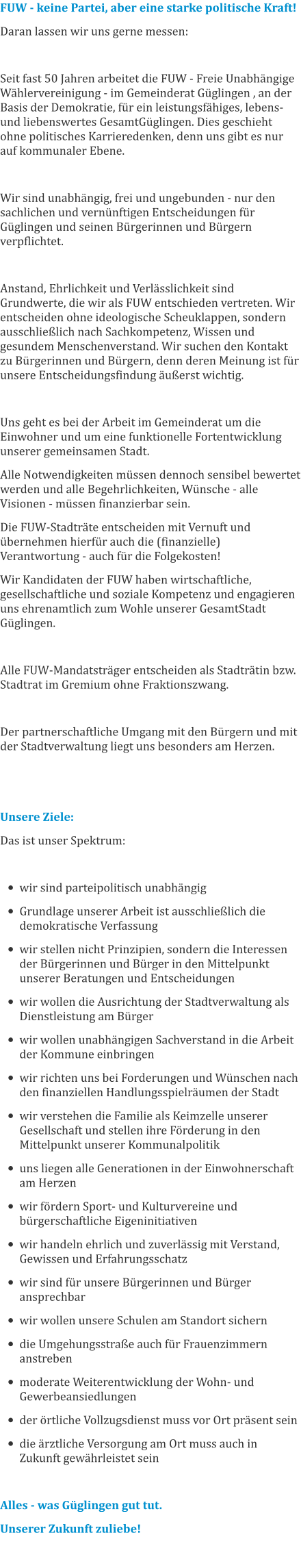 FUW - keine Partei, aber eine starke politische Kraft! Daran lassen wir uns gerne messen:   Seit fast 50 Jahren arbeitet die FUW - Freie Unabhängige Wählervereinigung - im Gemeinderat Güglingen , an der Basis der Demokratie, für ein leistungsfähiges, lebens- und liebenswertes GesamtGüglingen. Dies geschieht ohne politisches Karrieredenken, denn uns gibt es nur auf kommunaler Ebene.  Wir sind unabhängig, frei und ungebunden - nur den sachlichen und vernünftigen Entscheidungen für Güglingen und seinen Bürgerinnen und Bürgern verpflichtet.  Anstand, Ehrlichkeit und Verlässlichkeit sind Grundwerte, die wir als FUW entschieden vertreten. Wir entscheiden ohne ideologische Scheuklappen, sondern ausschließlich nach Sachkompetenz, Wissen und gesundem Menschenverstand. Wir suchen den Kontakt zu Bürgerinnen und Bürgern, denn deren Meinung ist für unsere Entscheidungsfindung äußerst wichtig.  Uns geht es bei der Arbeit im Gemeinderat um die Einwohner und um eine funktionelle Fortentwicklung unserer gemeinsamen Stadt. Alle Notwendigkeiten müssen dennoch sensibel bewertet werden und alle Begehrlichkeiten, Wünsche - alle Visionen - müssen finanzierbar sein. Die FUW-Stadträte entscheiden mit Vernuft und übernehmen hierfür auch die (finanzielle) Verantwortung - auch für die Folgekosten! Wir Kandidaten der FUW haben wirtschaftliche, gesellschaftliche und soziale Kompetenz und engagieren uns ehrenamtlich zum Wohle unserer GesamtStadt Güglingen.  Alle FUW-Mandatsträger entscheiden als Stadträtin bzw. Stadtrat im Gremium ohne Fraktionszwang.  Der partnerschaftliche Umgang mit den Bürgern und mit der Stadtverwaltung liegt uns besonders am Herzen.   Unsere Ziele: Das ist unser Spektrum:  •	wir sind parteipolitisch unabhängig •	Grundlage unserer Arbeit ist ausschließlich die demokratische Verfassung •	wir stellen nicht Prinzipien, sondern die Interessen der Bürgerinnen und Bürger in den Mittelpunkt unserer Beratungen und Entscheidungen •	wir wollen die Ausrichtung der Stadtverwaltung als Dienstleistung am Bürger •	wir wollen unabhängigen Sachverstand in die Arbeit der Kommune einbringen •	wir richten uns bei Forderungen und Wünschen nach den finanziellen Handlungsspielräumen der Stadt •	wir verstehen die Familie als Keimzelle unserer Gesellschaft und stellen ihre Förderung in den Mittelpunkt unserer Kommunalpolitik •	uns liegen alle Generationen in der Einwohnerschaft am Herzen •	wir fördern Sport- und Kulturvereine und bürgerschaftliche Eigeninitiativen •	wir handeln ehrlich und zuverlässig mit Verstand, Gewissen und Erfahrungsschatz •	wir sind für unsere Bürgerinnen und Bürger ansprechbar •	wir wollen unsere Schulen am Standort sichern •	die Umgehungsstraße auch für Frauenzimmern anstreben •	moderate Weiterentwicklung der Wohn- und Gewerbeansiedlungen •	der örtliche Vollzugsdienst muss vor Ort präsent sein •	die ärztliche Versorgung am Ort muss auch in Zukunft gewährleistet sein  Alles - was Güglingen gut tut. Unserer Zukunft zuliebe!