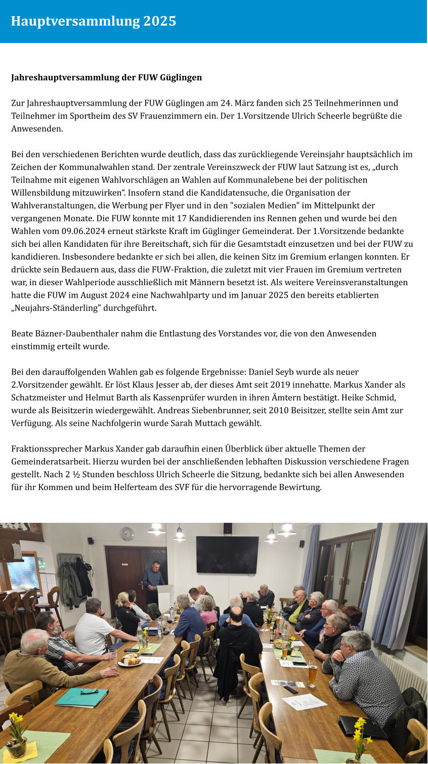 Hauptversammlung 2025 Jahreshauptversammlung der FUW Güglingen  Zur Jahreshauptversammlung der FUW Güglingen am 24. März fanden sich 25 Teilnehmerinnen und Teilnehmer im Sportheim des SV Frauenzimmern ein. Der 1.Vorsitzende Ulrich Scheerle begrüßte die Anwesenden.  Bei den verschiedenen Berichten wurde deutlich, dass das zurückliegende Vereinsjahr hauptsächlich im Zeichen der Kommunalwahlen stand. Der zentrale Vereinszweck der FUW laut Satzung ist es, „durch Teilnahme mit eigenen Wahlvorschlägen an Wahlen auf Kommunalebene bei der politischen Willensbildung mitzuwirken“. Insofern stand die Kandidatensuche, die Organisation der Wahlveranstaltungen, die Werbung per Flyer und in den "sozialen Medien" im Mittelpunkt der vergangenen Monate. Die FUW konnte mit 17 Kandidierenden ins Rennen gehen und wurde bei den Wahlen vom 09.06.2024 erneut stärkste Kraft im Güglinger Gemeinderat. Der 1.Vorsitzende bedankte sich bei allen Kandidaten für ihre Bereitschaft, sich für die Gesamtstadt einzusetzen und bei der FUW zu kandidieren. Insbesondere bedankte er sich bei allen, die keinen Sitz im Gremium erlangen konnten. Er drückte sein Bedauern aus, dass die FUW-Fraktion, die zuletzt mit vier Frauen im Gremium vertreten war, in dieser Wahlperiode ausschließlich mit Männern besetzt ist. Als weitere Vereinsveranstaltungen hatte die FUW im August 2024 eine Nachwahlparty und im Januar 2025 den bereits etablierten „Neujahrs-Ständerling" durchgeführt.  Beate Bäzner-Daubenthaler nahm die Entlastung des Vorstandes vor, die von den Anwesenden einstimmig erteilt wurde.   Bei den darauffolgenden Wahlen gab es folgende Ergebnisse: Daniel Seyb wurde als neuer 2.Vorsitzender gewählt. Er löst Klaus Jesser ab, der dieses Amt seit 2019 innehatte. Markus Xander als Schatzmeister und Helmut Barth als Kassenprüfer wurden in ihren Ämtern bestätigt. Heike Schmid, wurde als Beisitzerin wiedergewählt. Andreas Siebenbrunner, seit 2010 Beisitzer, stellte sein Amt zur Verfügung. Als seine Nachfolgerin wurde Sarah Muttach gewählt.   Fraktionssprecher Markus Xander gab daraufhin einen Überblick über aktuelle Themen der Gemeinderatsarbeit. Hierzu wurden bei der anschließenden lebhaften Diskussion verschiedene Fragen gestellt. Nach 2 ½ Stunden beschloss Ulrich Scheerle die Sitzung, bedankte sich bei allen Anwesenden für ihr Kommen und beim Helferteam des SVF für die hervorragende Bewirtung.